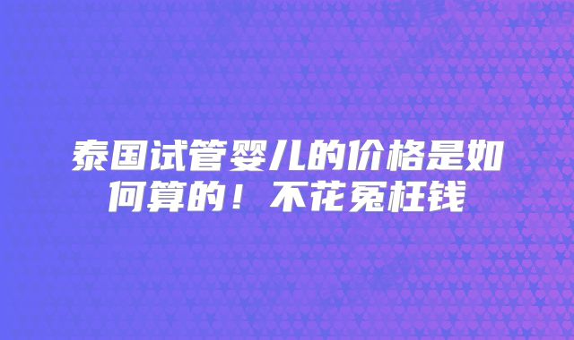 泰国试管婴儿的价格是如何算的！不花冤枉钱