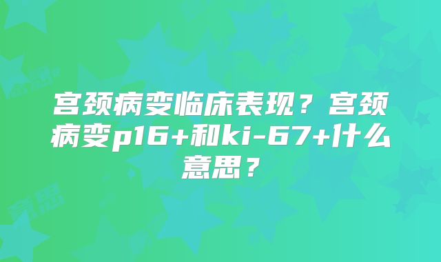 宫颈病变临床表现？宫颈病变p16+和ki-67+什么意思？