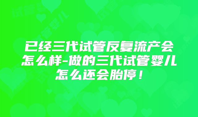 已经三代试管反复流产会怎么样-做的三代试管婴儿怎么还会胎停！
