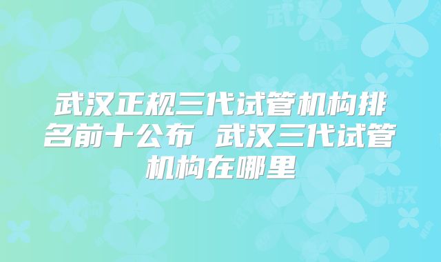武汉正规三代试管机构排名前十公布 武汉三代试管机构在哪里