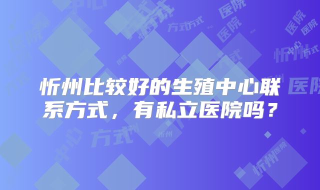 忻州比较好的生殖中心联系方式，有私立医院吗？