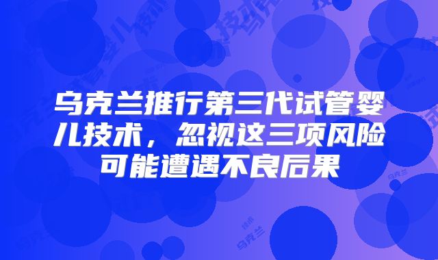 乌克兰推行第三代试管婴儿技术，忽视这三项风险可能遭遇不良后果