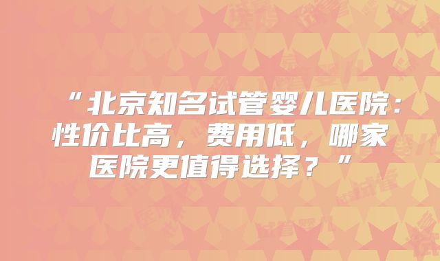 “北京知名试管婴儿医院：性价比高，费用低，哪家医院更值得选择？”