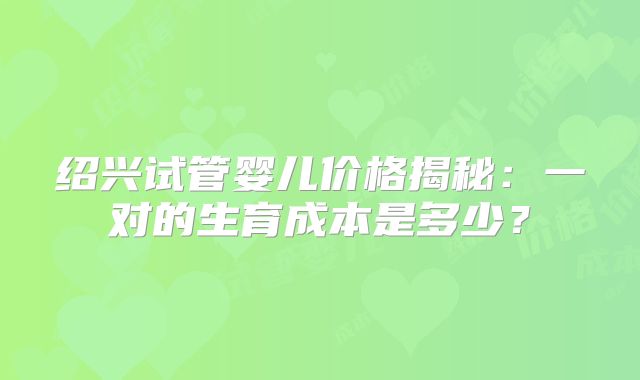 绍兴试管婴儿价格揭秘:一对的生育成本是多少?