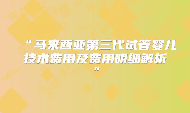 “马来西亚第三代试管婴儿技术费用及费用明细解析”