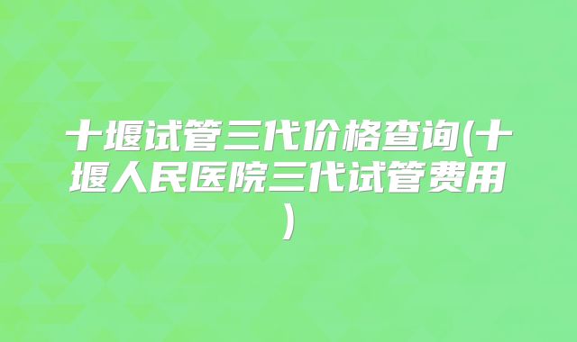 十堰试管三代价格查询(十堰人民医院三代试管费用)
