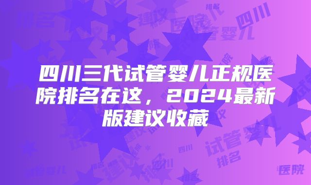 四川三代试管婴儿正规医院排名在这，2024最新版建议收藏