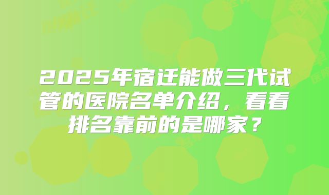 2025年宿迁能做三代试管的医院名单介绍，看看排名靠前的是哪家？