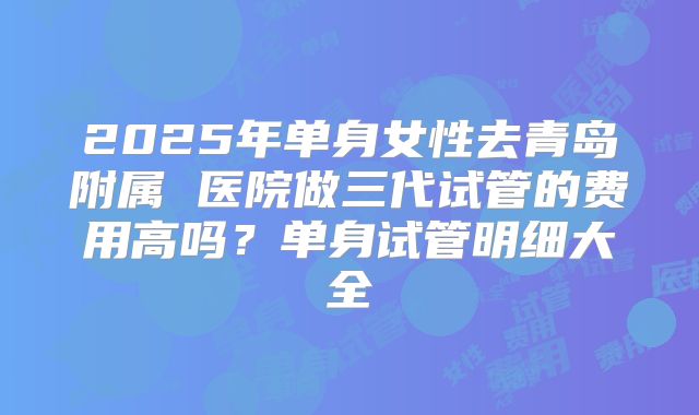 2025年单身女性去青岛附属 医院做三代试管的费用高吗？单身试管明细大全