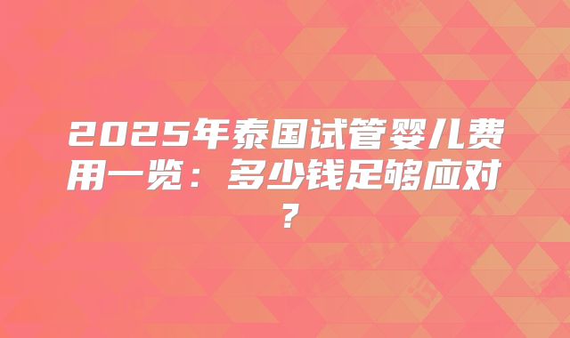 2025年泰国试管婴儿费用一览：多少钱足够应对？