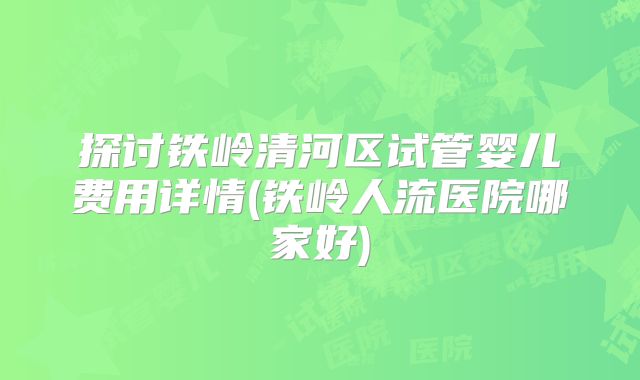 探讨铁岭清河区试管婴儿费用详情(铁岭人流医院哪家好)
