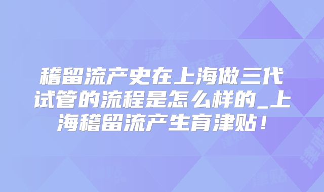 稽留流产史在上海做三代试管的流程是怎么样的_上海稽留流产生育津贴!