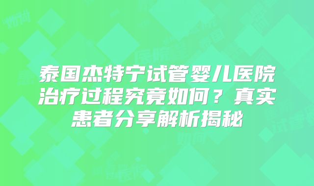 泰国杰特宁试管婴儿医院治疗过程究竟如何？真实患者分享解析揭秘