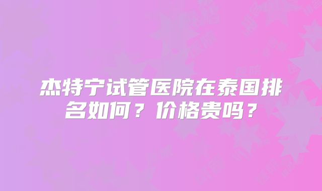 杰特宁试管医院在泰国排名如何?价格贵吗?