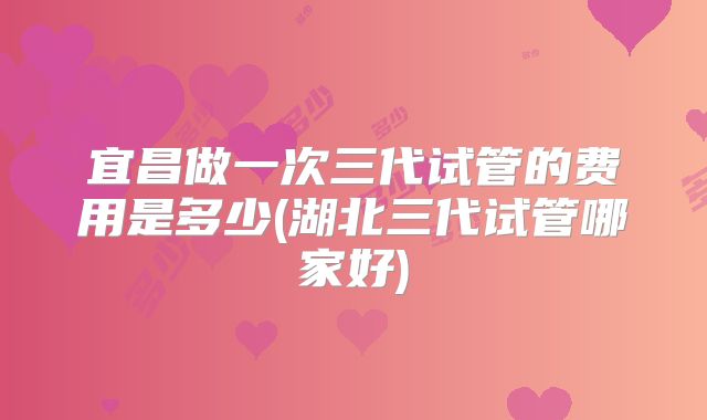 宜昌做一次三代试管的费用是多少(湖北三代试管哪家好)
