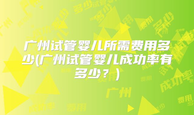 广州试管婴儿所需费用多少(广州试管婴儿成功率有多少?)