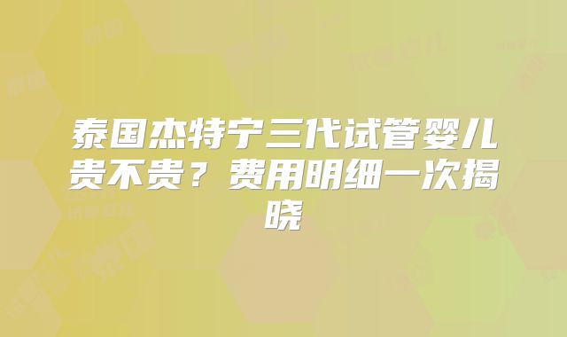 泰国杰特宁三代试管婴儿贵不贵？费用明细一次揭晓