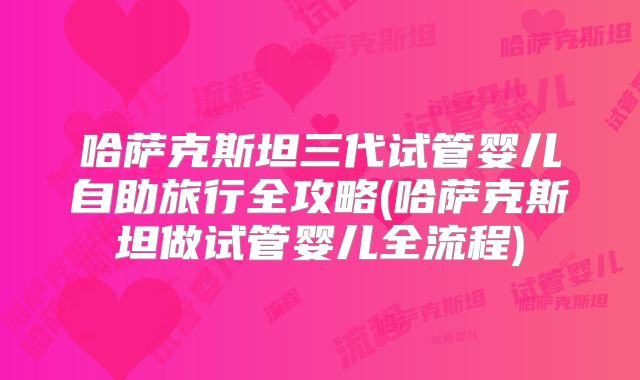 哈萨克斯坦三代试管婴儿自助旅行全攻略(哈萨克斯坦做试管婴儿全流程)