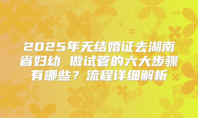 2025年无结婚证去湖南省妇幼 做试管的六大步骤有哪些?流程详细解析