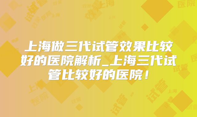 上海做三代试管效果比较好的医院解析_上海三代试管比较好的医院!