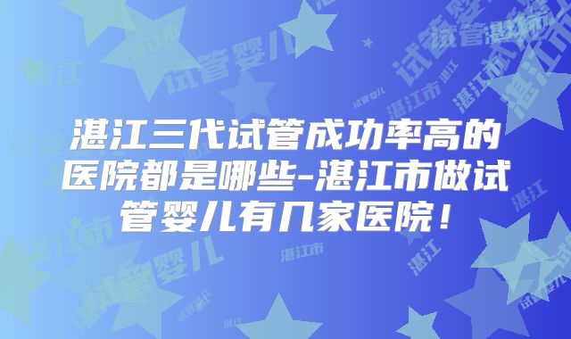 湛江三代试管成功率高的医院都是哪些-湛江市做试管婴儿有几家医院！