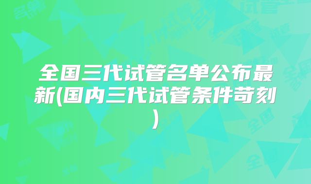 全国三代试管名单公布最新(国内三代试管条件苛刻)
