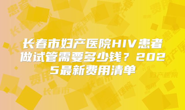 长春市妇产医院HIV患者做试管需要多少钱？2025最新费用清单