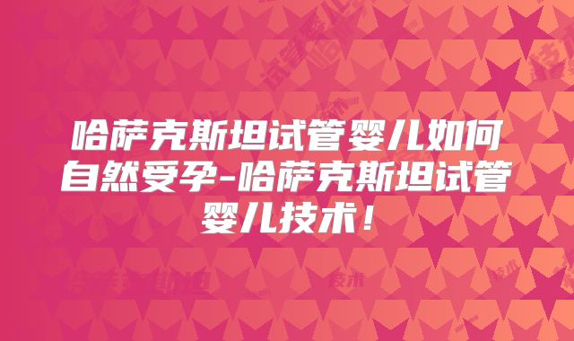 哈萨克斯坦试管婴儿如何自然受孕-哈萨克斯坦试管婴儿技术！