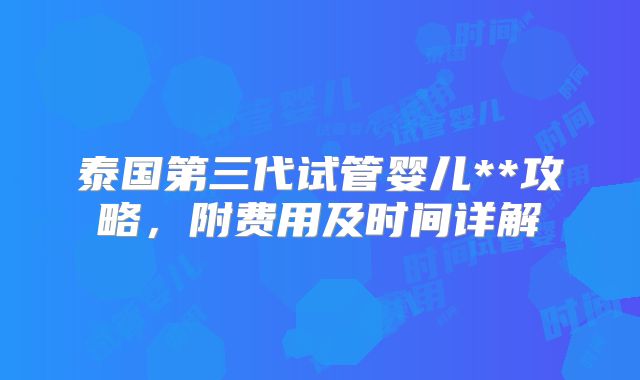 泰国第三代试管婴儿**攻略，附费用及时间详解