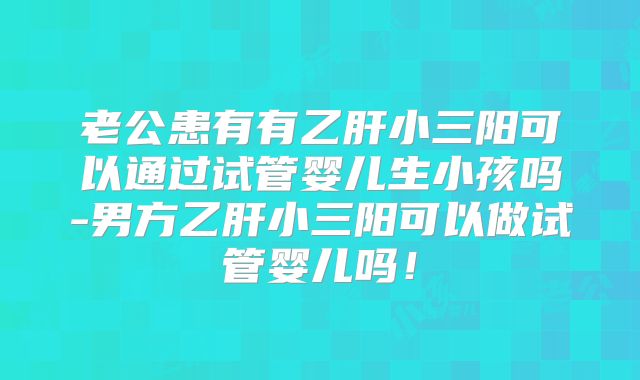 老公患有有乙肝小三阳可以通过试管婴儿生小孩吗-男方乙肝小三阳可以做试管婴儿吗!