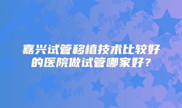 嘉兴试管移植技术比较好的医院做试管哪家好?