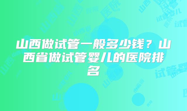 山西做试管一般多少钱？山西省做试管婴儿的医院排名