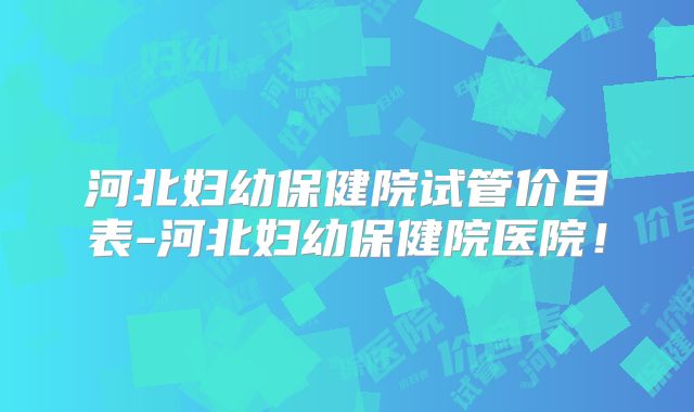 河北妇幼保健院试管价目表-河北妇幼保健院医院!