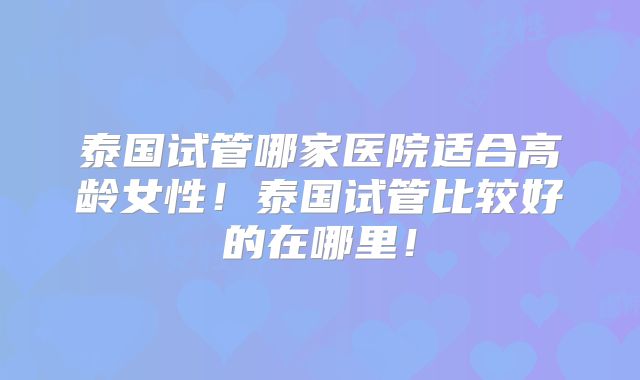 泰国试管哪家医院适合高龄女性！泰国试管比较好的在哪里！