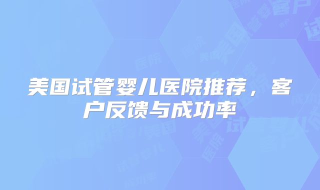 美国试管婴儿医院推荐，客户反馈与成功率