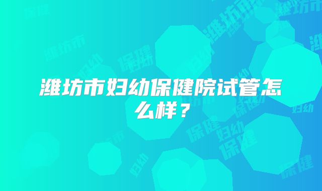 潍坊市妇幼保健院试管怎么样？