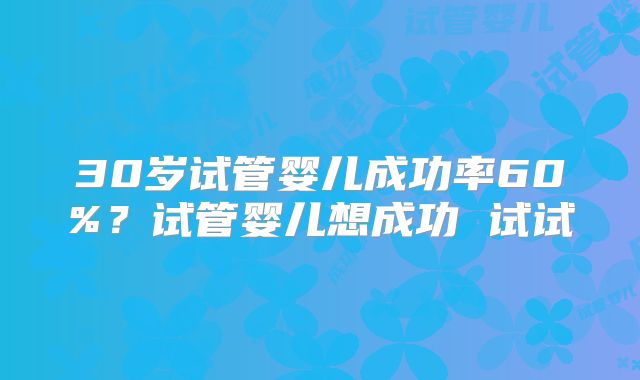 30岁试管婴儿成功率60%？试管婴儿想成功 试试