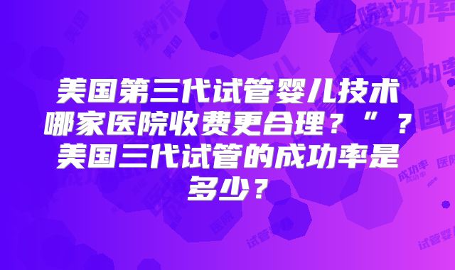 美国第三代试管婴儿技术哪家医院收费更合理?”?美国三代试管的成功率是多少?