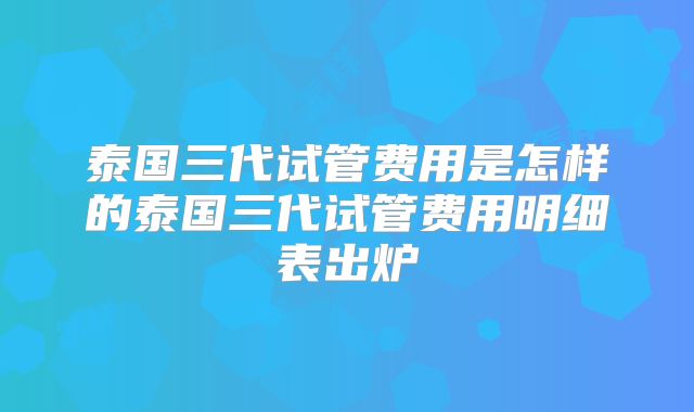 泰国三代试管费用是怎样的泰国三代试管费用明细表出炉