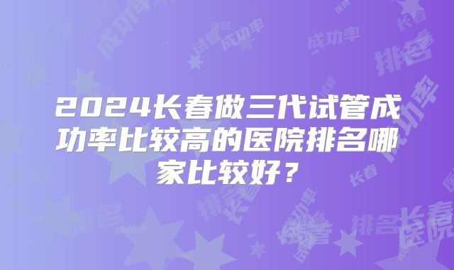 2024长春做三代试管成功率比较高的医院排名哪家比较好？