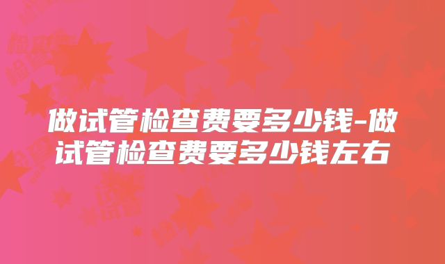 做试管检查费要多少钱-做试管检查费要多少钱左右