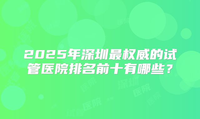 2025年深圳最权威的试管医院排名前十有哪些?