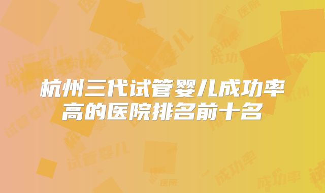 杭州三代试管婴儿成功率高的医院排名前十名