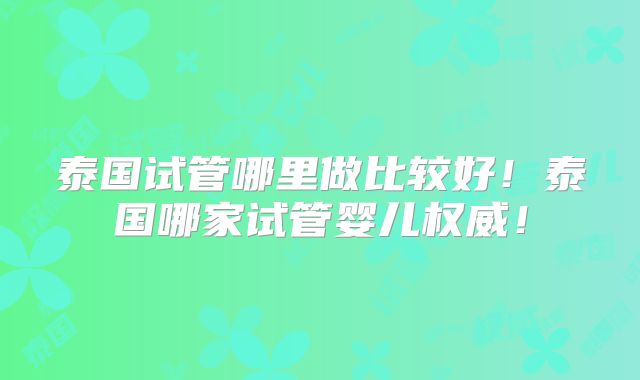泰国试管哪里做比较好！泰国哪家试管婴儿权威！