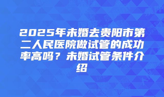 2025年未婚去贵阳市第二人民医院做试管的成功率高吗？未婚试管条件介绍