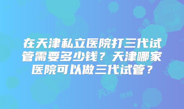 在天津私立医院打三代试管需要多少钱？天津哪家医院可以做三代试管？