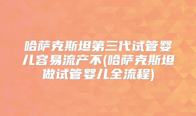 哈萨克斯坦第三代试管婴儿容易流产不(哈萨克斯坦做试管婴儿全流程)