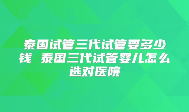 泰国试管三代试管要多少钱 泰国三代试管婴儿怎么选对医院