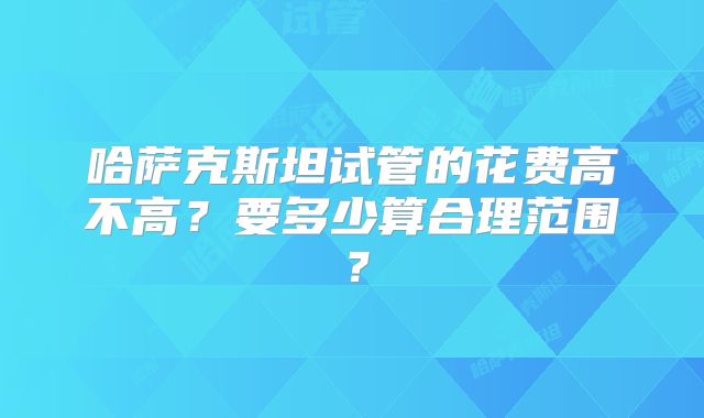 哈萨克斯坦试管的花费高不高？要多少算合理范围？
