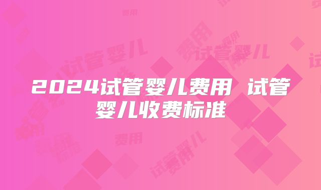 2024试管婴儿费用 试管婴儿收费标准
